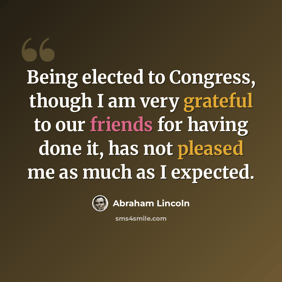 “Being elected to Congress, though I am very grateful to our friends for having done it, has not pleased me as much as I expected.” quote by Abraham Lincoln
