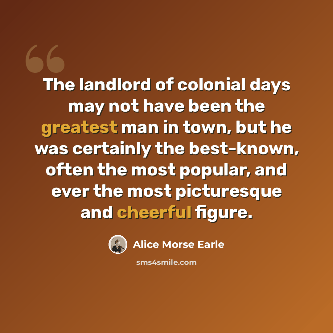“The landlord of colonial days may not have been the greatest man in town, but he was certainly the best-known, often the most popular, and ever the most picturesque and cheerful figure.” quote by Alice Morse Earle
