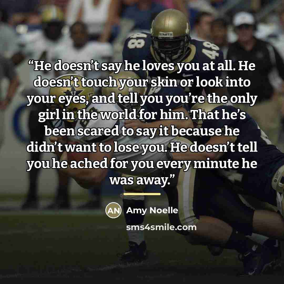 “He doesn’t say he loves you at all. He doesn’t touch your skin or look into your eyes, and tell you you’re the only girl in the world for him. That he’s been scared to say it because he didn’t want to lose you. He doesn’t tell you he ached for you every minute he was away.” quote by Amy Noelle