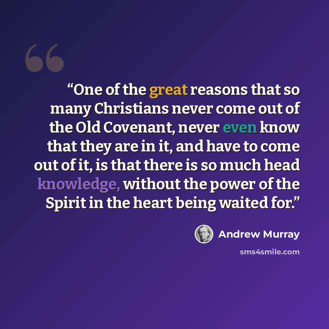 “One of the great reasons that so many Christians never come out of the Old Covenant, never even know that they are in it, and have to come out of it, is that there is so much head knowledge, without the power of the Spirit in the heart being waited for.” quote by Andrew Murray