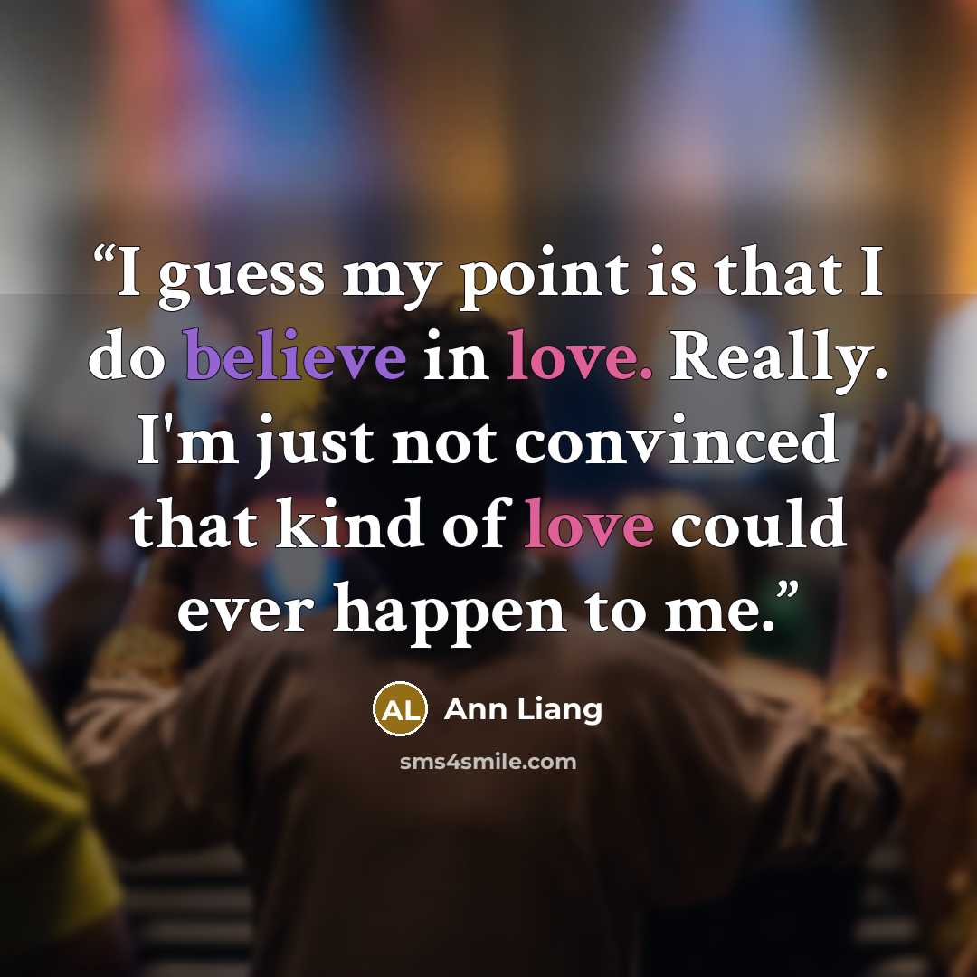 “I guess my point is that I do believe in love. Really. I'm just not convinced that kind of love could ever happen to me.” quote by Ann Liang