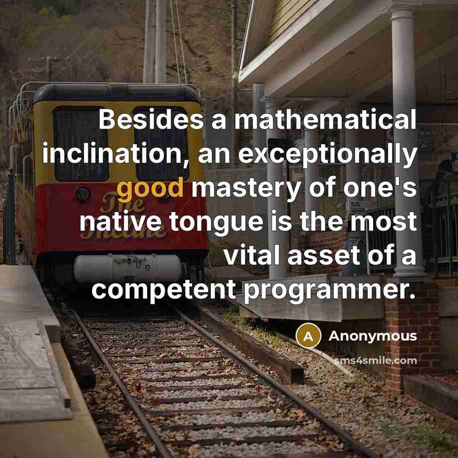 “Besides a mathematical inclination, an exceptionally good mastery of one's native tongue is the most vital asset of a competent programmer.” quote by Anonymous