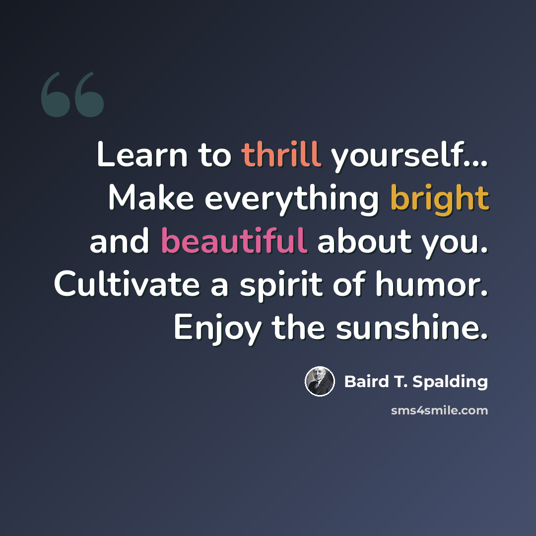 “Learn to thrill yourself... Make everything bright and beautiful about you. Cultivate a spirit of humor. Enjoy the sunshine.” quote by Baird T. Spalding