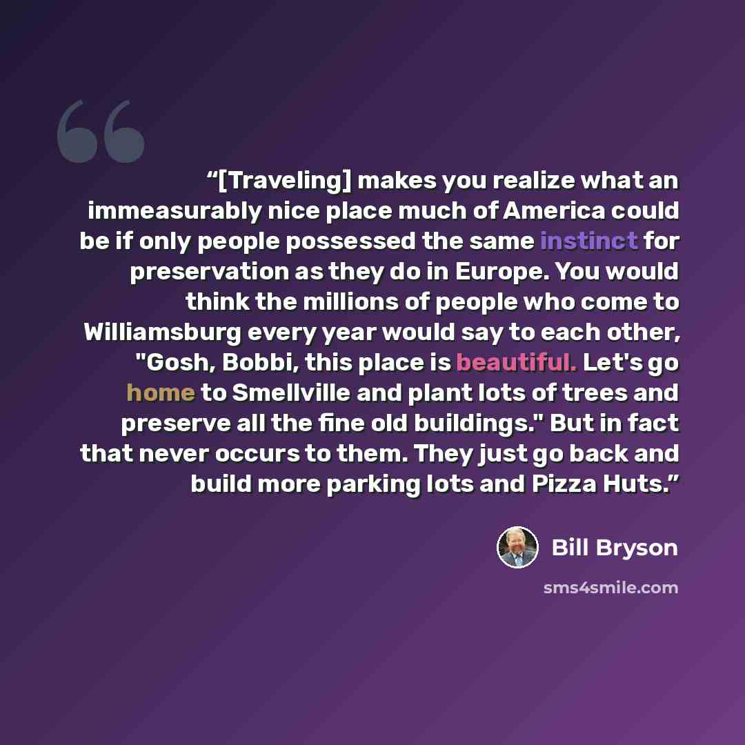 “[Traveling] makes you realize what an immeasurably nice place much of America could be if only people possessed the same instinct for preservation as they do in Europe. You would think the millions of people who come to Williamsburg every year would say to each other, "Gosh, Bobbi, this place is…” quote by Bill Bryson