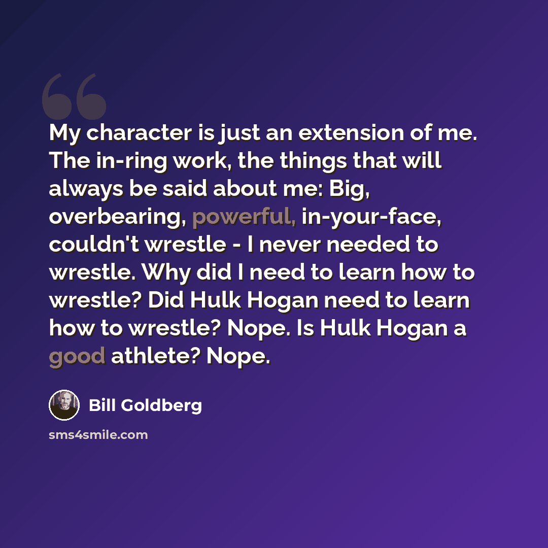 “My character is just an extension of me. The in-ring work, the things that will always be said about me: Big, overbearing, powerful, in-your-face, couldn't wrestle - I never needed to wrestle. Why did I need to learn how to wrestle? Did Hulk Hogan need to learn how to wrestle? Nope. Is Hulk Hogan…” quote by Bill Goldberg