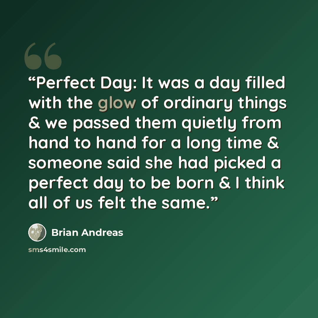 “Perfect Day: It was a day filled with the glow of ordinary things & we passed them quietly from hand to hand for a long time & someone said she had picked a perfect day to be born & I think all of us felt the same.” quote by Brian Andreas