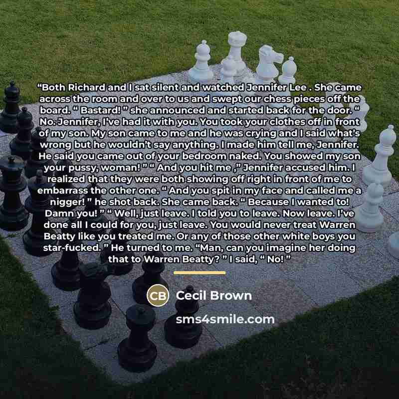 “Both Richard and I sat silent and watched Jennifer Lee . She came across the room and over to us and swept our chess pieces off the board. “ Bastard! ” she announced and started back for the door. “ No. Jennifer, I’ve had it with you. You took your clothes off in front of my son. My son came to me…” quote by Cecil Brown