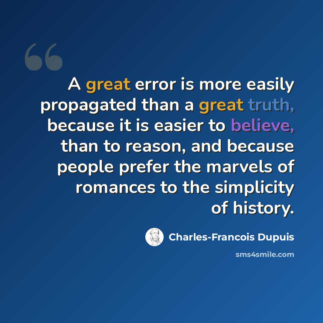 “A great error is more easily propagated than a great truth, because it is easier to believe, than to reason, and because people prefer the marvels of romances to the simplicity of history.” quote by Charles-Francois Dupuis