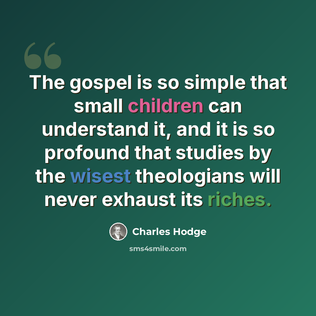 “The gospel is so simple that small children can understand it, and it is so profound that studies by the wisest theologians will never exhaust its riches.” quote by Charles Hodge