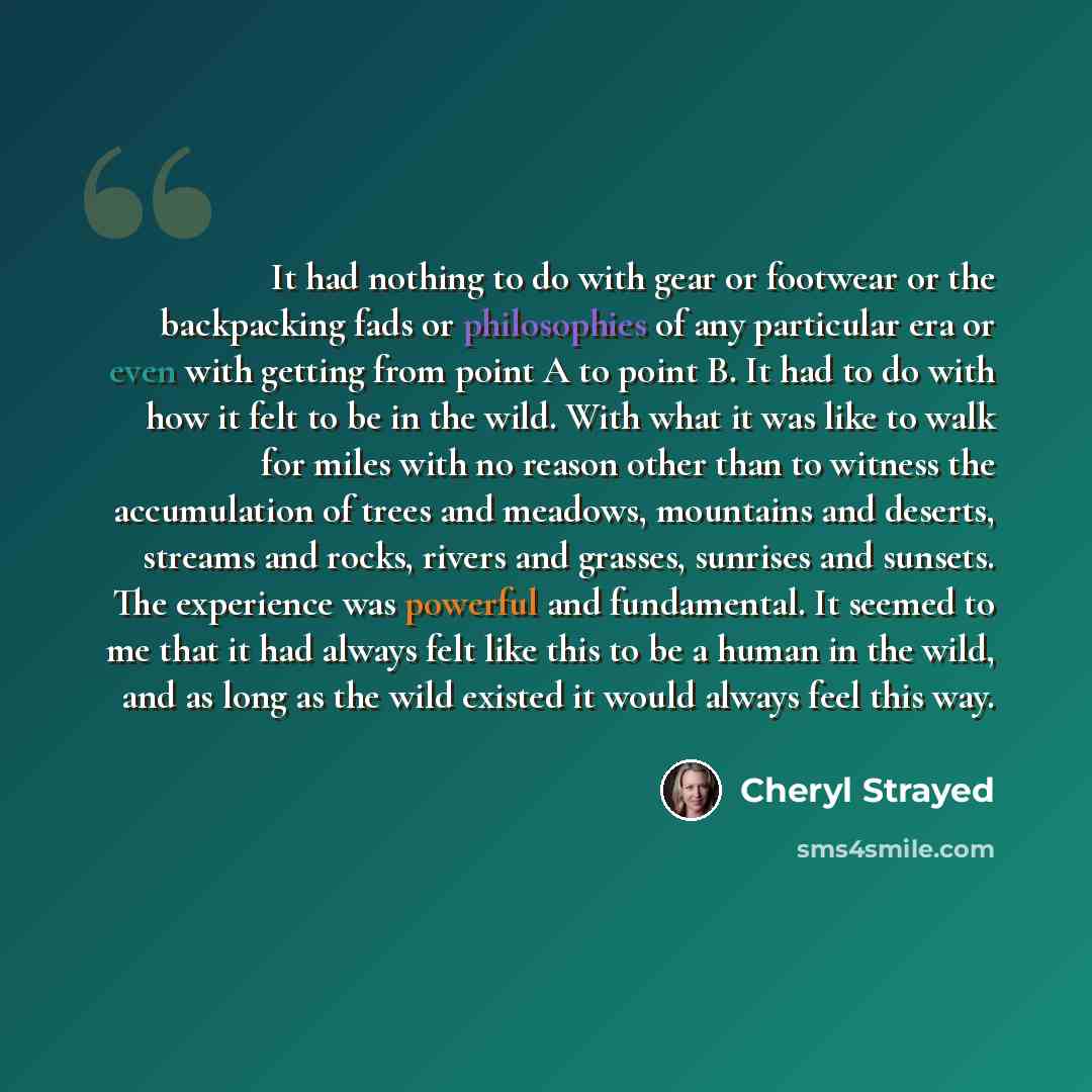 “It had nothing to do with gear or footwear or the backpacking fads or philosophies of any particular era or even with getting from point A to point B. It had to do with how it felt to be in the wild. With what it was like to walk for miles with no reason other than to witness the accumulation of…” quote by Cheryl Strayed