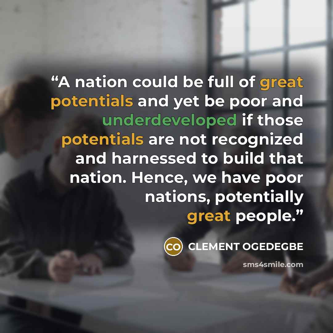 “A nation could be full of great potentials and yet be poor and underdeveloped if those potentials are not recognized and harnessed to build that nation. Hence, we have poor nations, potentially great people.” quote by CLEMENT OGEDEGBE