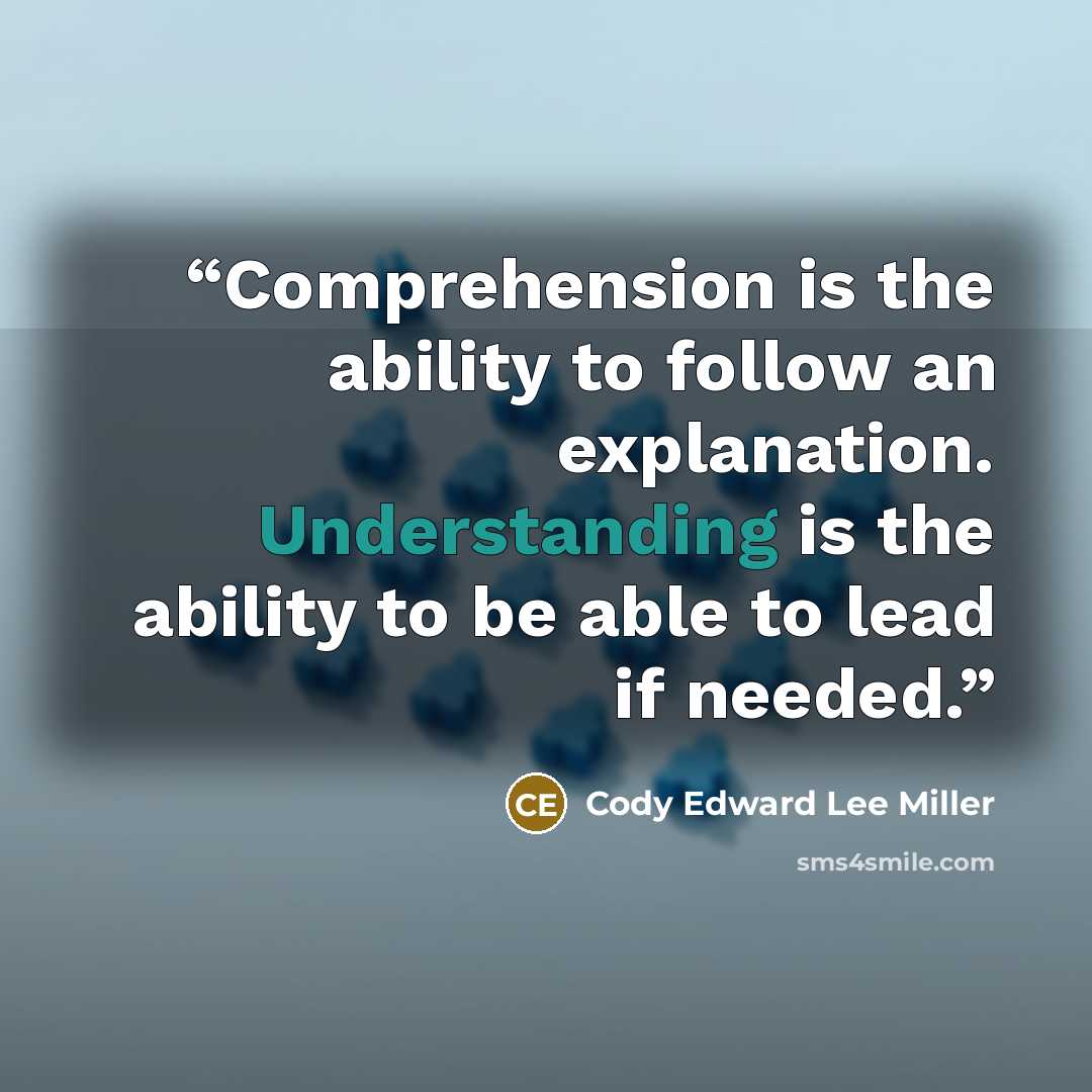 “Comprehension is the ability to follow an explanation. Understanding is the ability to be able to lead if needed.” quote by Cody Edward Lee Miller