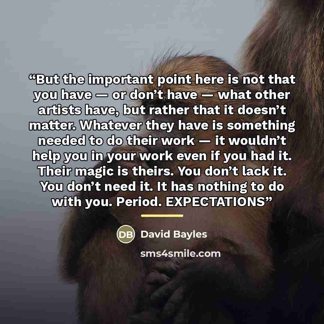 “But the important point here is not that you have — or don’t have — what other artists have, but rather that it doesn’t matter. Whatever they have is something needed to do their work — it wouldn’t help you in your work even if you had it. Their magic is theirs. You don’t lack it. You don’t need…” quote by David Bayles