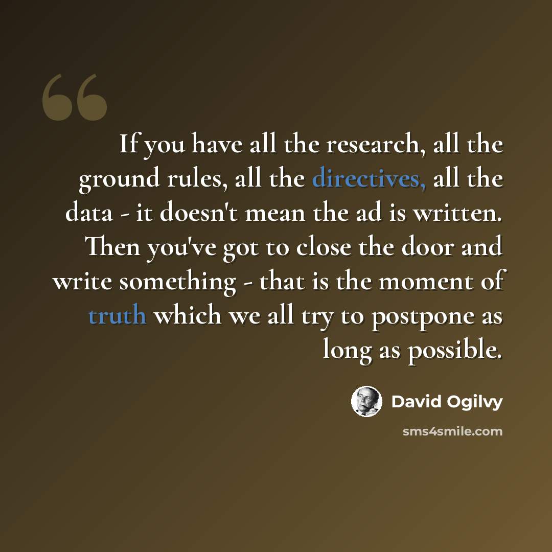 “If you have all the research, all the ground rules, all the directives, all the data - it doesn't mean the ad is written. Then you've got to close the door and write something - that is the moment of truth which we all try to postpone as long as possible.” quote by David Ogilvy