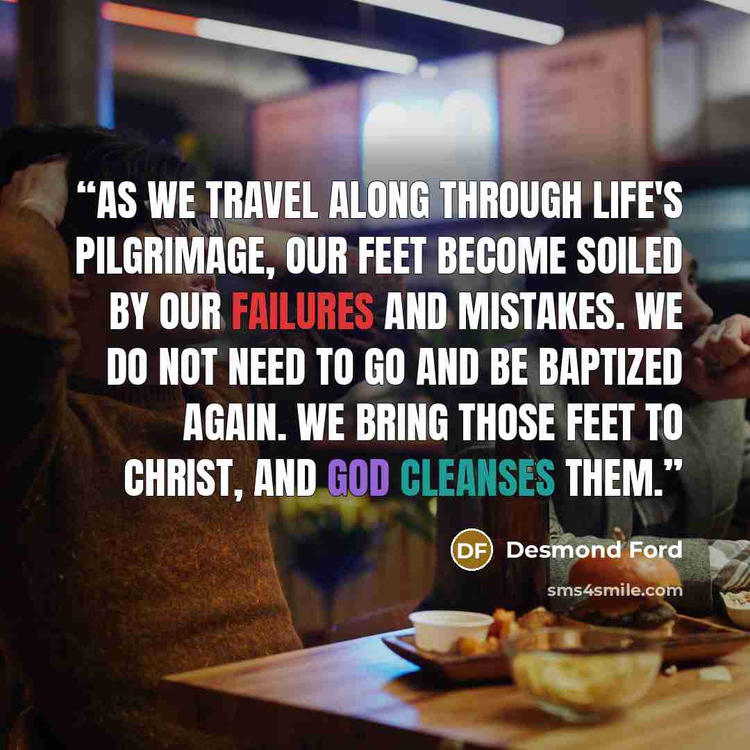 “As we travel along through life's pilgrimage, our feet become soiled by our failures and mistakes. We do not need to go and be baptized again. We bring those feet to Christ, and God cleanses them.” quote by Desmond Ford