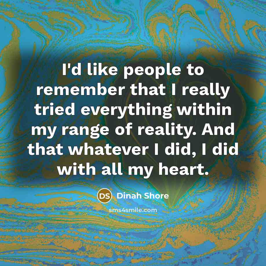 “I'd like people to remember that I really tried everything within my range of reality. And that whatever I did, I did with all my heart.” quote by Dinah Shore