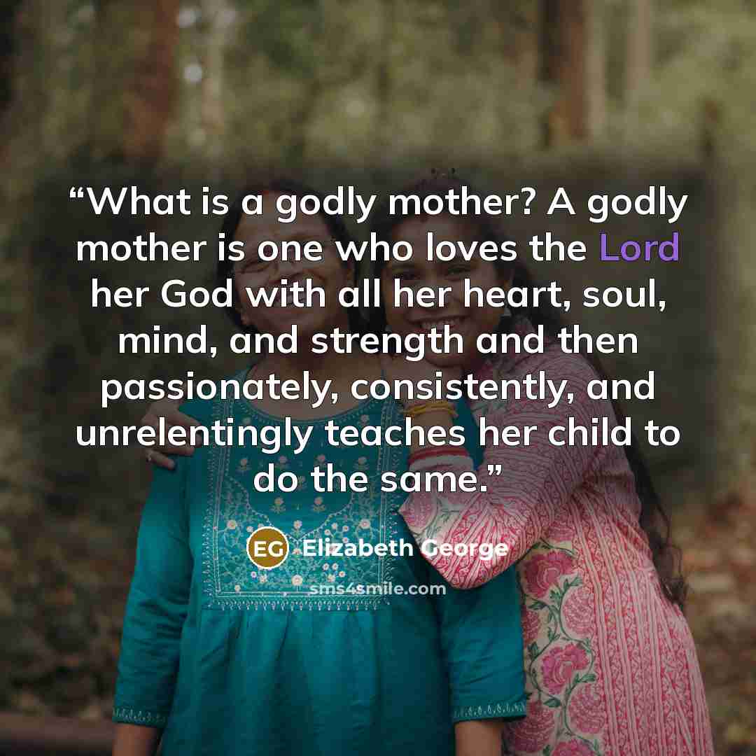 “What is a godly mother? A godly mother is one who loves the Lord her God with all her heart, soul, mind, and strength and then passionately, consistently, and unrelentingly teaches her child to do the same.” quote by Elizabeth George