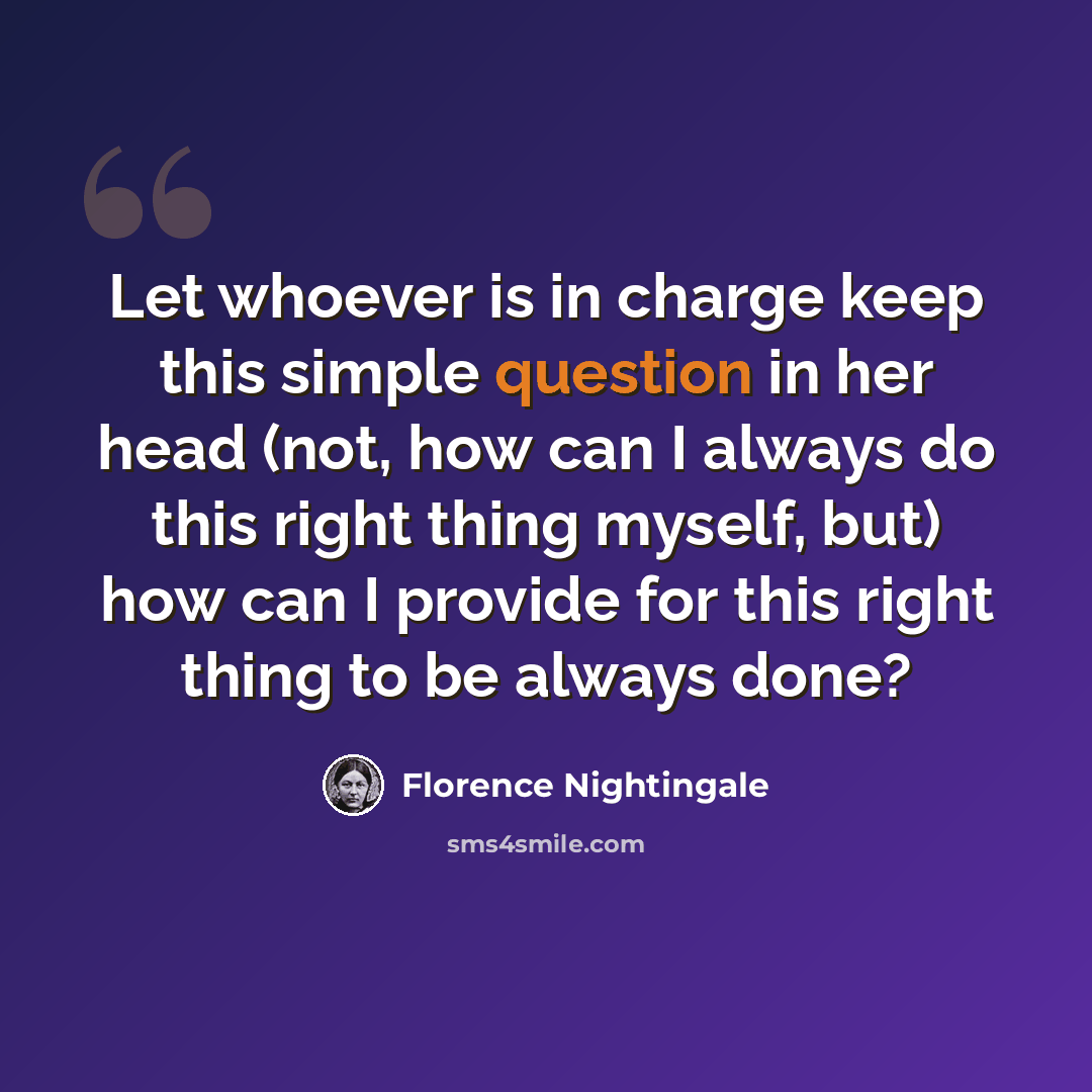 “Let whoever is in charge keep this simple question in her head (not, how can I always do this right thing myself, but) how can I provide for this right thing to be always done?” quote by Florence Nightingale