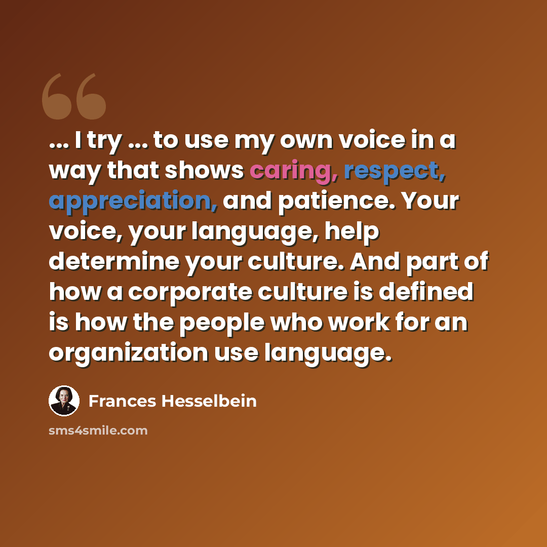 “... I try ... to use my own voice in a way that shows caring, respect, appreciation, and patience. Your voice, your language, help determine your culture. And part of how a corporate culture is defined is how the people who work for an organization use language.” quote by Frances Hesselbein