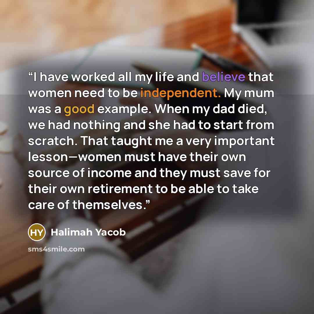 “I have worked all my life and believe that women need to be independent. My mum was a good example. When my dad died, we had nothing and she had to start from scratch. That taught me a very important lesson—women must have their own source of income and they must save for their own retirement to…” quote by Halimah Yacob