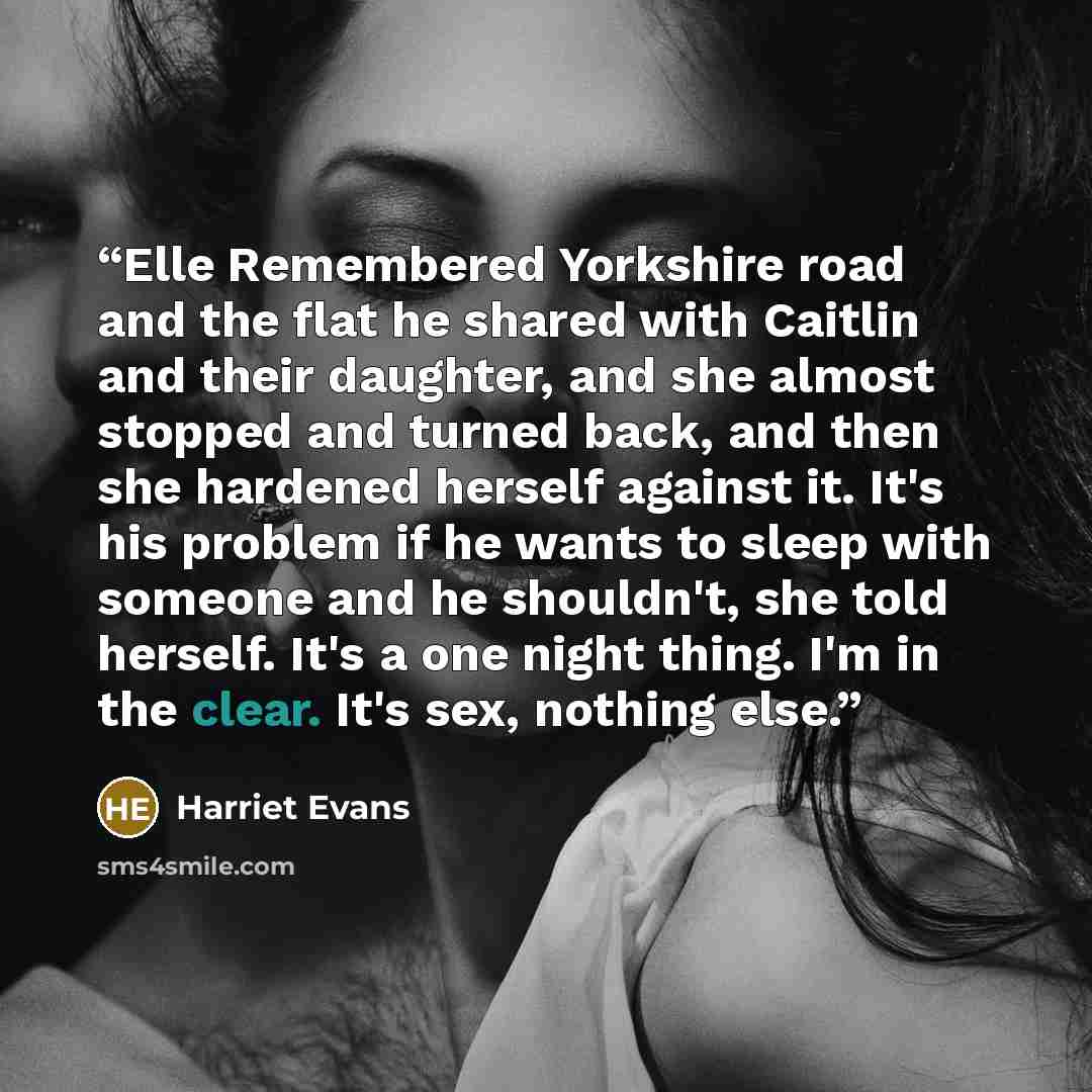 “Elle Remembered Yorkshire road and the flat he shared with Caitlin and their daughter, and she almost stopped and turned back, and then she hardened herself against it. It's his problem if he wants to sleep with someone and he shouldn't, she told herself. It's a one night thing. I'm in the clear…” quote by Harriet Evans