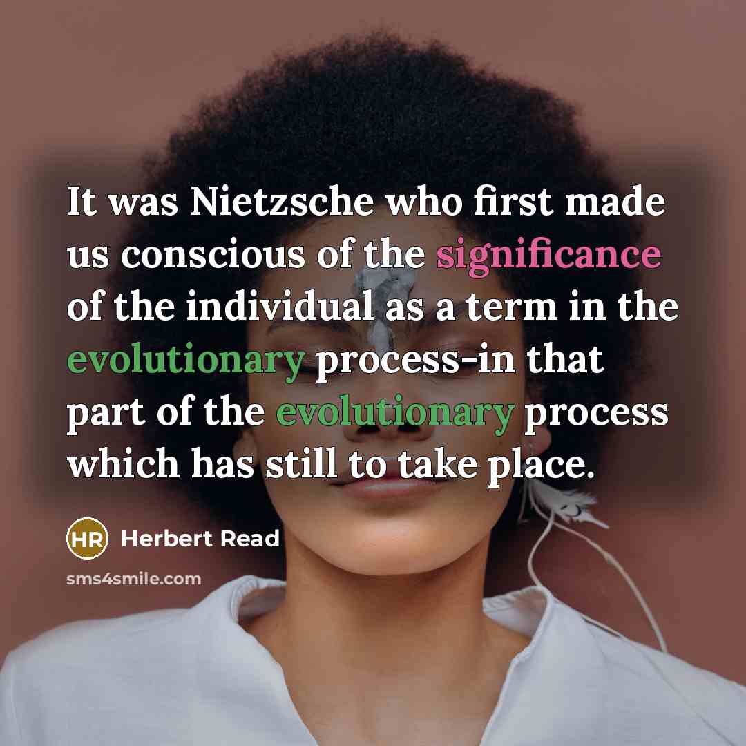 “It was Nietzsche who first made us conscious of the significance of the individual as a term in the evolutionary process-in that part of the evolutionary process which has still to take place.” quote by Herbert Read