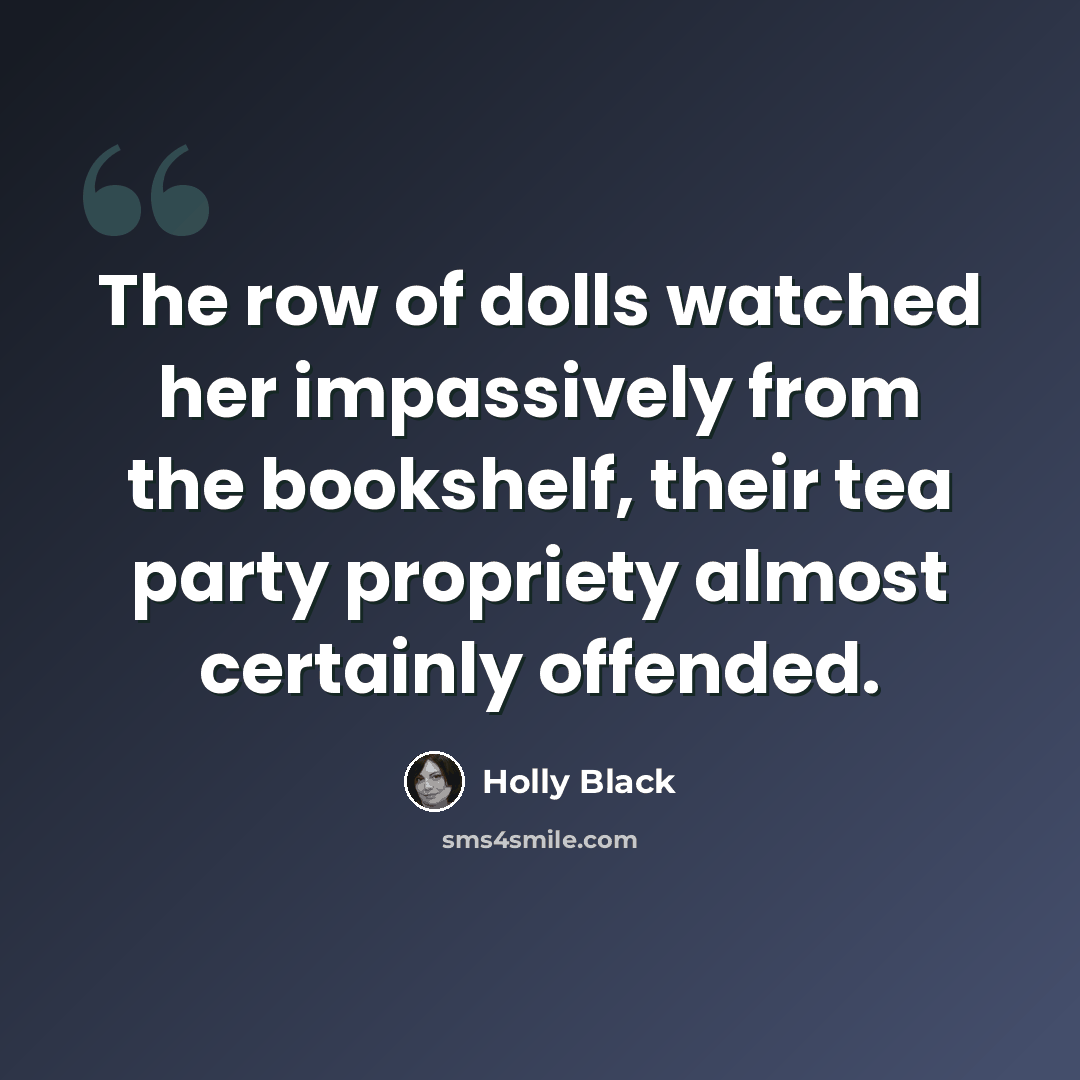 “The row of dolls watched her impassively from the bookshelf, their tea party propriety almost certainly offended.” quote by Holly Black