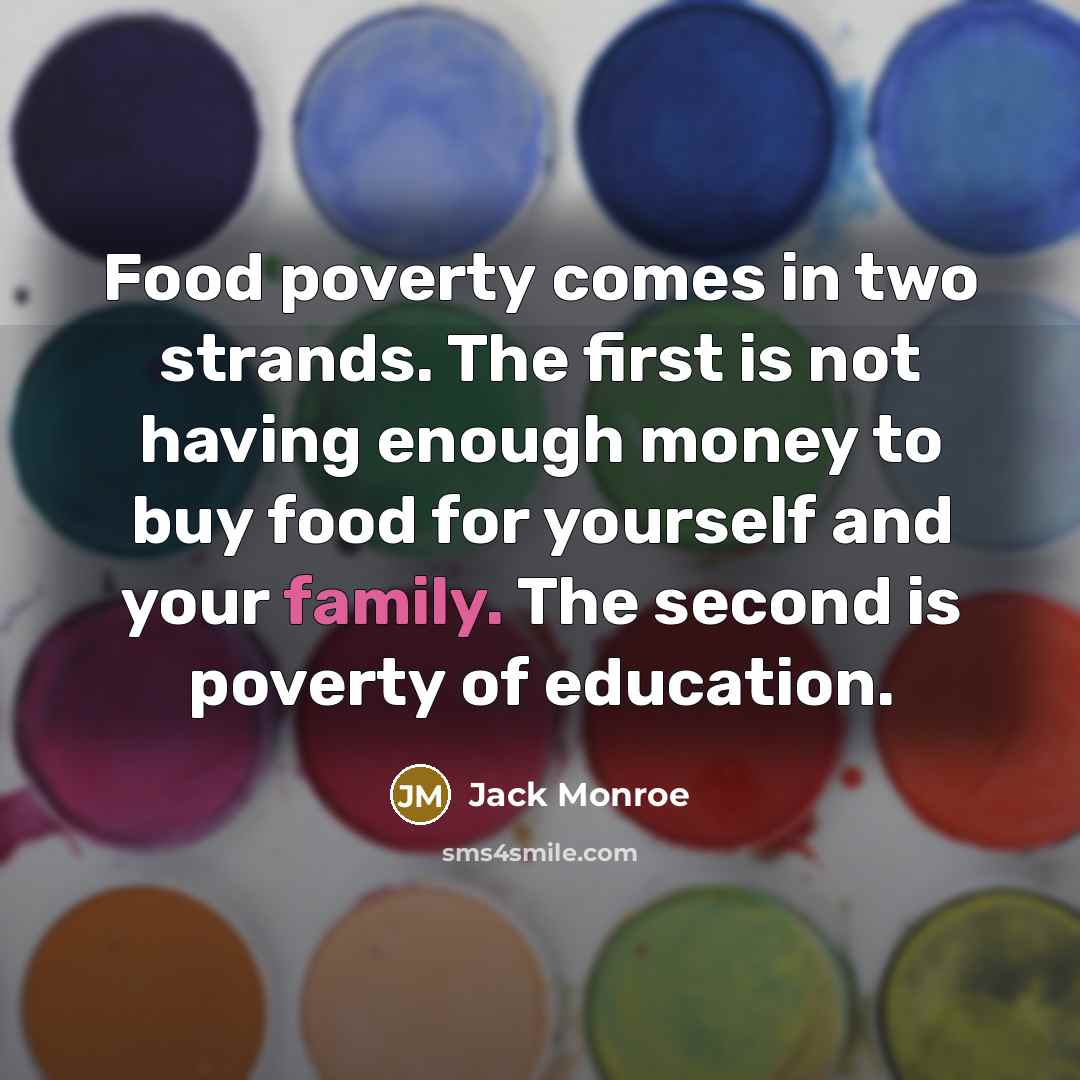 “Food poverty comes in two strands. The first is not having enough money to buy food for yourself and your family. The second is poverty of education.” quote by Jack Monroe