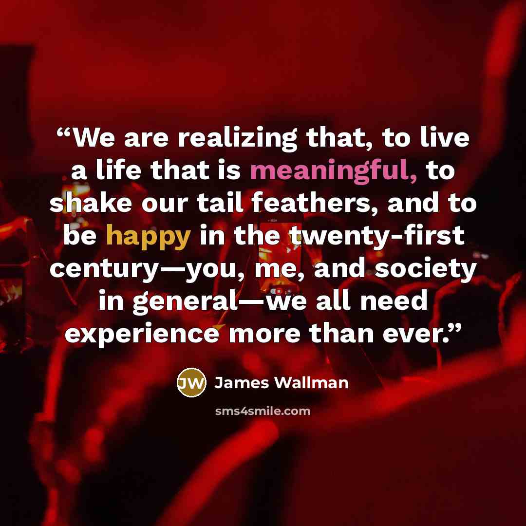 “We are realizing that, to live a life that is meaningful, to shake our tail feathers, and to be happy in the twenty-first century—you, me, and society in general—we all need experience more than ever.” quote by James Wallman
