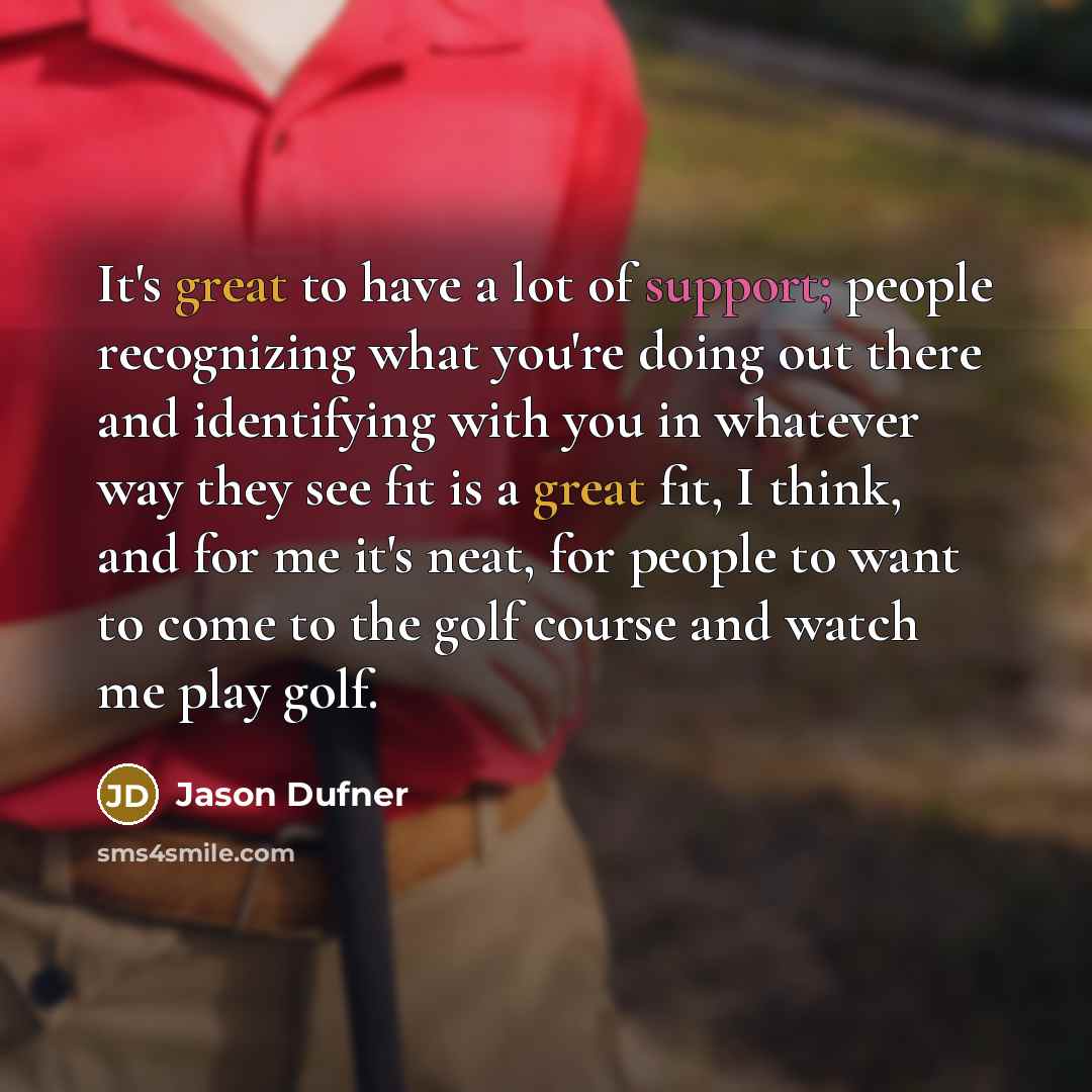 “It's great to have a lot of support; people recognizing what you're doing out there and identifying with you in whatever way they see fit is a great fit, I think, and for me it's neat, for people to want to come to the golf course and watch me play golf.” quote by Jason Dufner