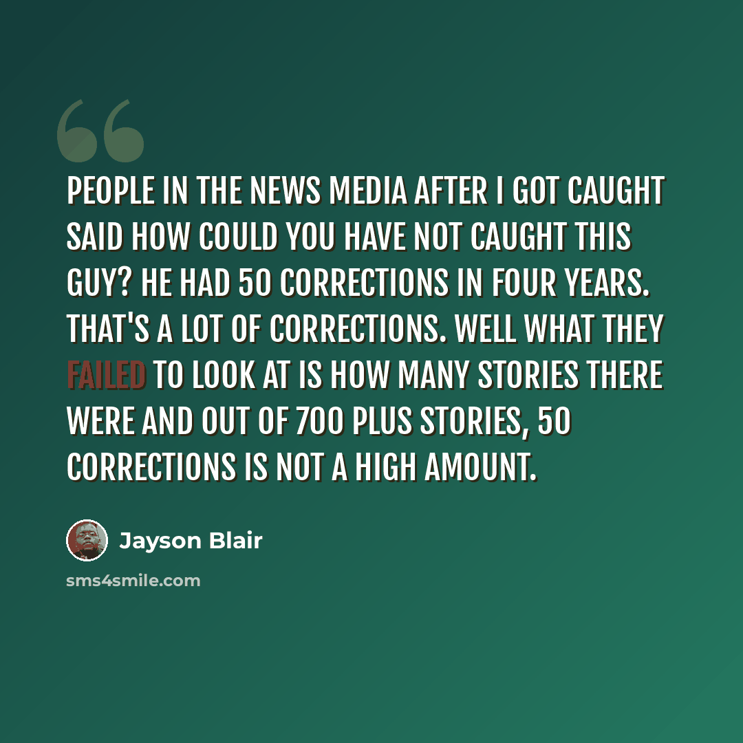 “People in the news media after I got caught said how could you have not caught this guy? He had 50 corrections in four years. That's a lot of corrections. Well what they failed to look at is how many stories there were and out of 700 plus stories, 50 corrections is not a high amount.” quote by Jayson Blair