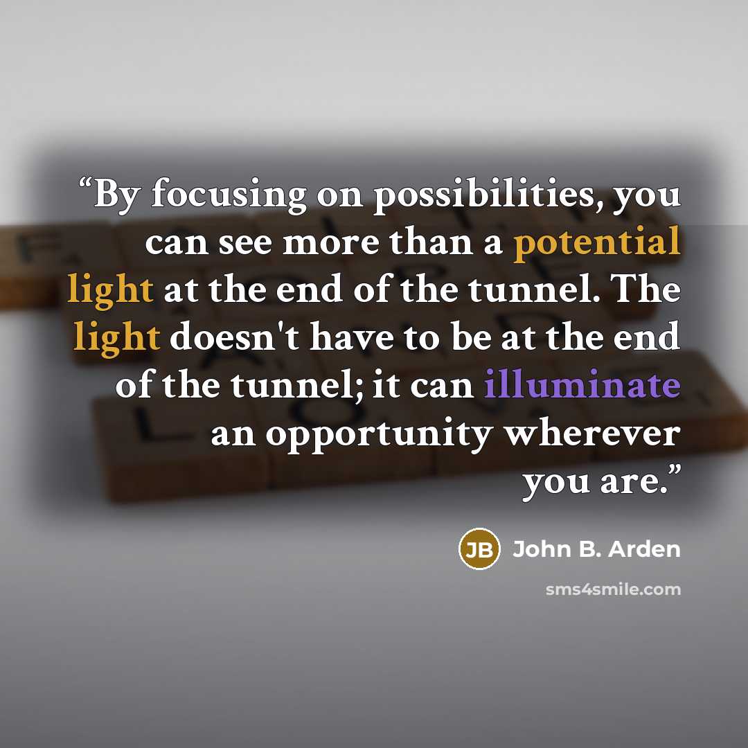 “By focusing on possibilities, you can see more than a potential light at the end of the tunnel. The light doesn't have to be at the end of the tunnel; it can illuminate an opportunity wherever you are.” quote by John B. Arden