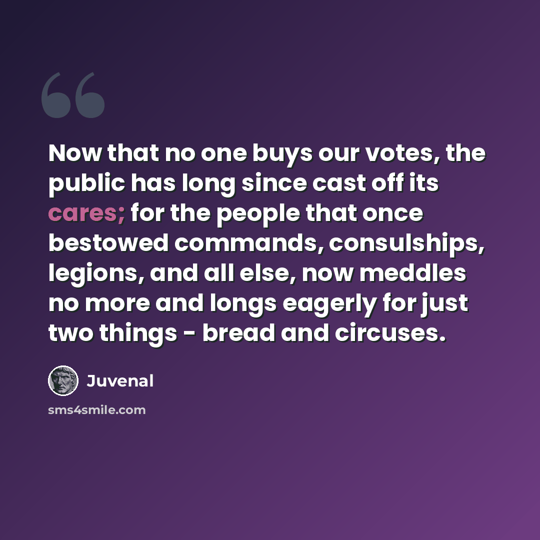 “Now that no one buys our votes, the public has long since cast off its cares; for the people that once bestowed commands, consulships, legions, and all else, now meddles no more and longs eagerly for just two things - bread and circuses.” quote by Juvenal