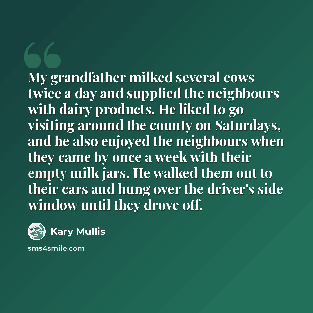 “My grandfather milked several cows twice a day and supplied the neighbours with dairy products. He liked to go visiting around the county on Saturdays, and he also enjoyed the neighbours when they came by once a week with their empty milk jars. He walked them out to their cars and hung over the…” quote by Kary Mullis