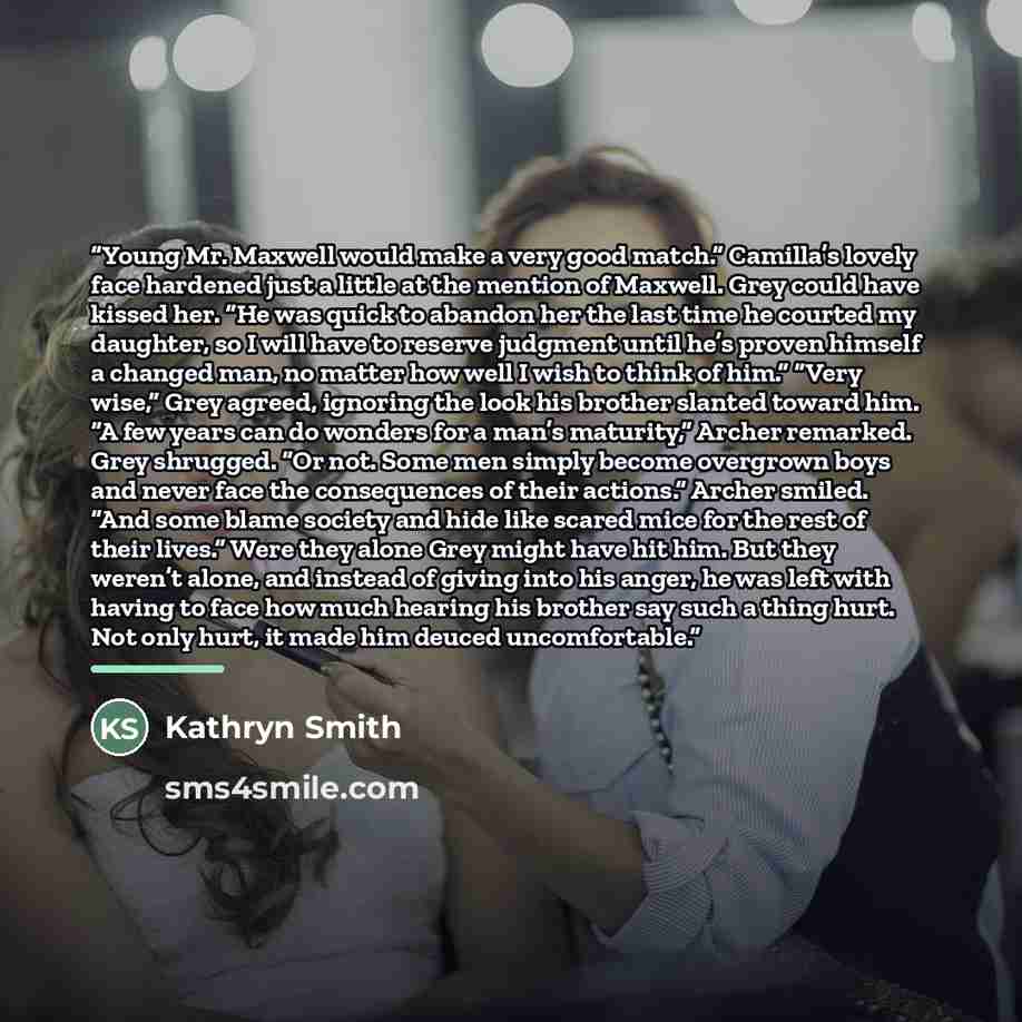 “Young Mr. Maxwell would make a very good match.” Camilla’s lovely face hardened just a little at the mention of Maxwell. Grey could have kissed her. “He was quick to abandon her the last time he courted my daughter, so I will have to reserve judgment until he’s proven himself a changed man, no…” quote by Kathryn Smith