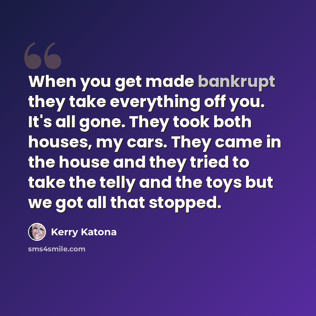 “When you get made bankrupt they take everything off you. It's all gone. They took both houses, my cars. They came in the house and they tried to take the telly and the toys but we got all that stopped.” quote by Kerry Katona
