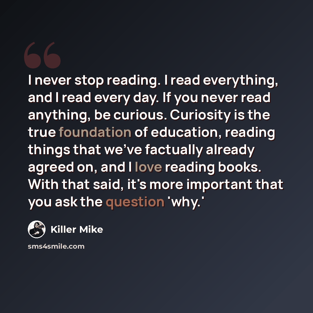 “I never stop reading. I read everything, and I read every day. If you never read anything, be curious. Curiosity is the true foundation of education, reading things that we've factually already agreed on, and I love reading books. With that said, it's more important that you ask the question 'why.'” quote by Killer Mike