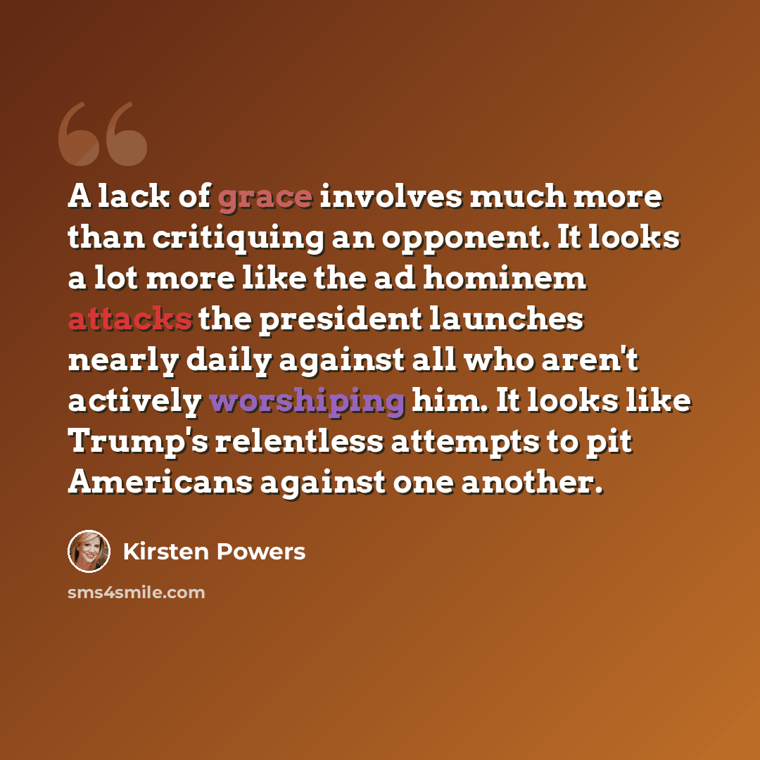 “A lack of grace involves much more than critiquing an opponent. It looks a lot more like the ad hominem attacks the president launches nearly daily against all who aren't actively worshiping him. It looks like Trump's relentless attempts to pit Americans against one another.” quote by Kirsten Powers