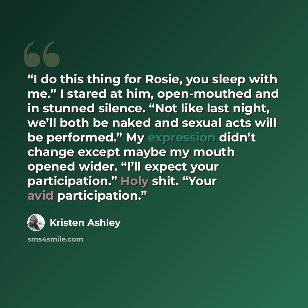 “I do this thing for Rosie, you sleep with me.” I stared at him, open-mouthed and in stunned silence. “Not like last night, we’ll both be naked and sexual acts will be performed.” My expression didn’t change except maybe my mouth opened wider. “I’ll expect your participation.” Holy shit. “Your avid…” quote by Kristen Ashley
