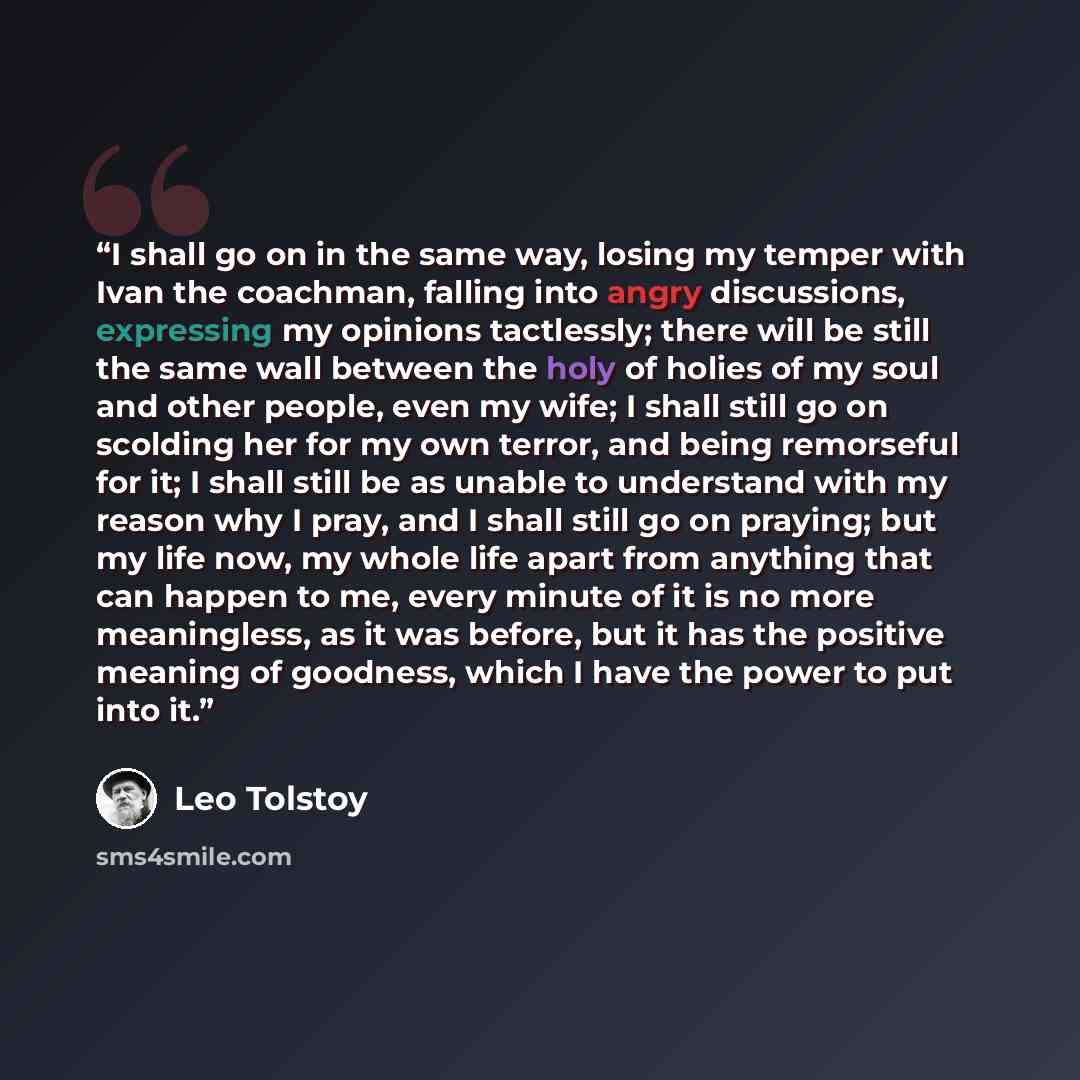 “I shall go on in the same way, losing my temper with Ivan the coachman, falling into angry discussions, expressing my opinions tactlessly; there will be still the same wall between the holy of holies of my soul and other people, even my wife; I shall still go on scolding her for my own terror, and…” quote by Leo Tolstoy