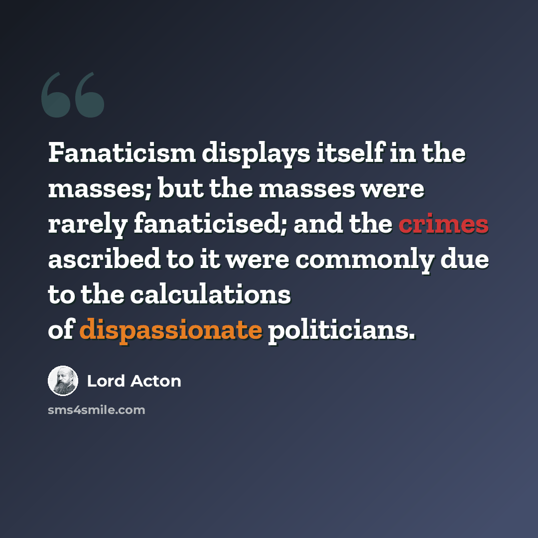 “Fanaticism displays itself in the masses; but the masses were rarely fanaticised; and the crimes ascribed to it were commonly due to the calculations of dispassionate politicians.” quote by Lord Acton