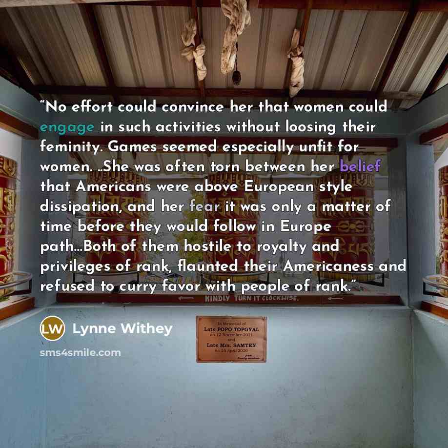 “No effort could convince her that women could engage in such activities without loosing their feminity. Games seemed especially unfit for women. ..She was often torn between her belief that Americans were above European style dissipation, and her fear it was only a matter of time before they would…” quote by Lynne Withey