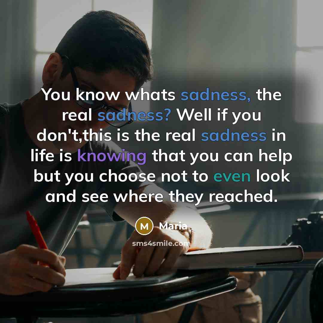 “You know whats sadness, the real sadness? Well if you don't,this is the real sadness in life is knowing that you can help but you choose not to even look and see where they reached.” quote by Maria