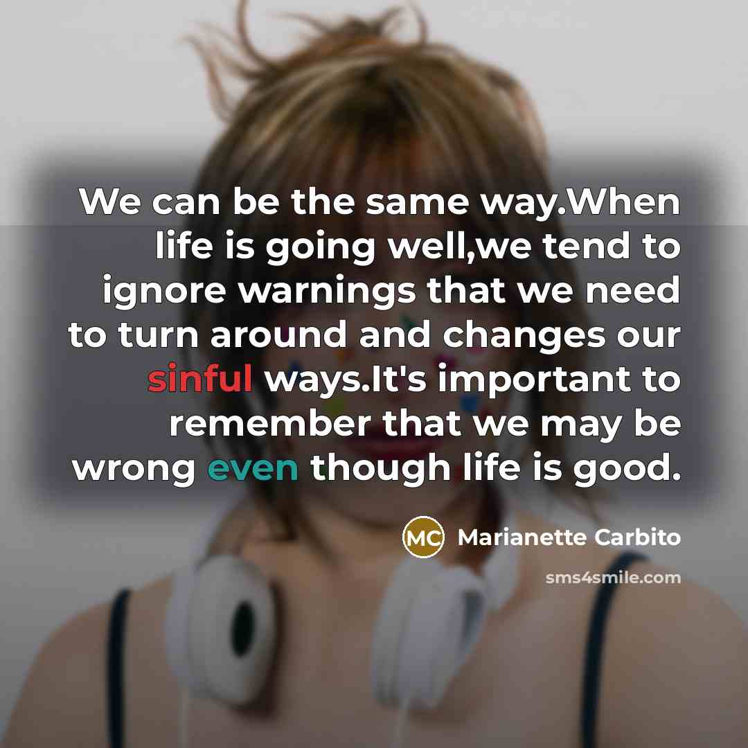 “We can be the same way.When life is going well,we tend to ignore warnings that we need to turn around and changes our sinful ways.It's important to remember that we may be wrong even though life is good.” quote by Marianette Carbito
