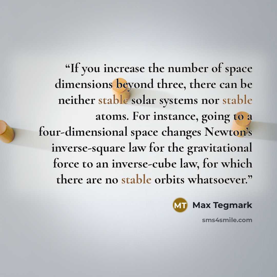 “If you increase the number of space dimensions beyond three, there can be neither stable solar systems nor stable atoms. For instance, going to a four-dimensional space changes Newton’s inverse-square law for the gravitational force to an inverse-cube law, for which there are no stable orbits…” quote by Max Tegmark