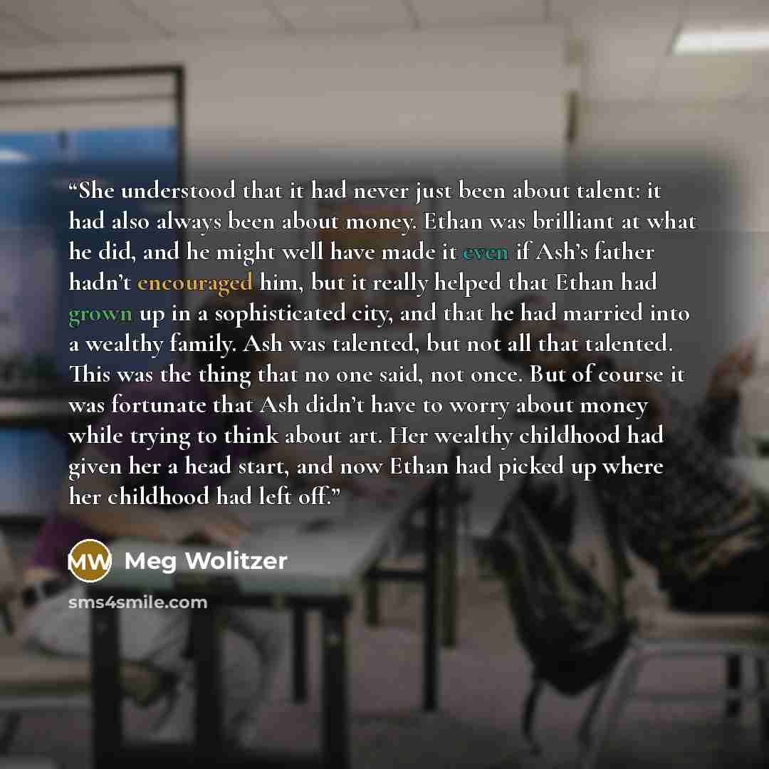 “She understood that it had never just been about talent: it had also always been about money. Ethan was brilliant at what he did, and he might well have made it even if Ash’s father hadn’t encouraged him, but it really helped that Ethan had grown up in a sophisticated city, and that he had married…” quote by Meg Wolitzer