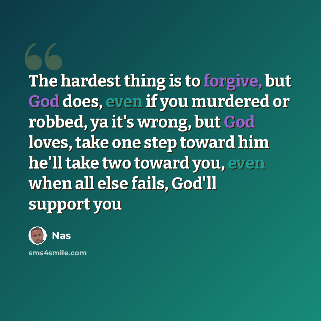 “The hardest thing is to forgive, but God does, even if you murdered or robbed, ya it's wrong, but God loves, take one step toward him he'll take two toward you, even when all else fails, God'll support you” quote by Nas