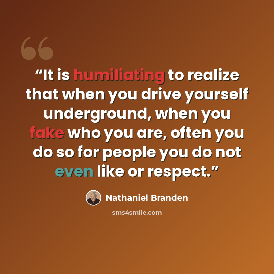 “It is humiliating to realize that when you drive yourself underground, when you fake who you are, often you do so for people you do not even like or respect.” quote by Nathaniel Branden