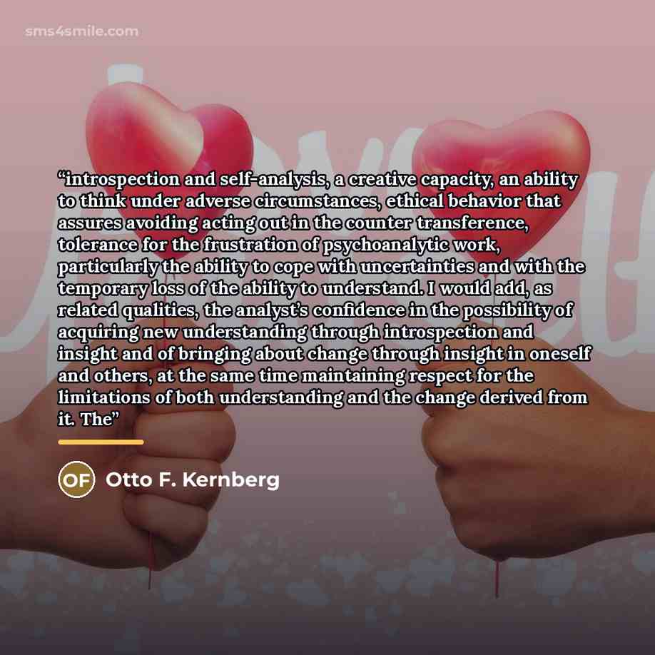 “introspection and self-analysis, a creative capacity, an ability to think under adverse circumstances, ethical behavior that assures avoiding acting out in the counter transference, tolerance for the frustration of psychoanalytic work, particularly the ability to cope with uncertainties and with…” quote by Otto F. Kernberg