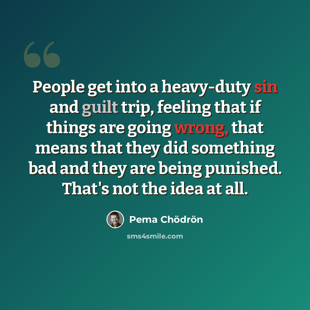 “People get into a heavy-duty sin and guilt trip, feeling that if things are going wrong, that means that they did something bad and they are being punished. That's not the idea at all.” quote by Pema Chodron